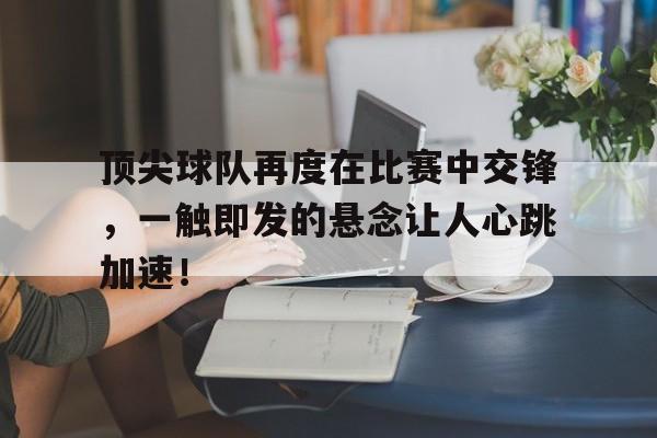 关于顶尖球队再度在比赛中交锋，一触即发的悬念让人心跳加速！的信息